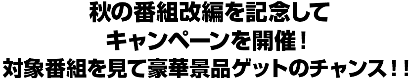 秋の番組改編を記念してキャンペーンを開催!対象番組を見て豪華景品ゲットのチャンス!!