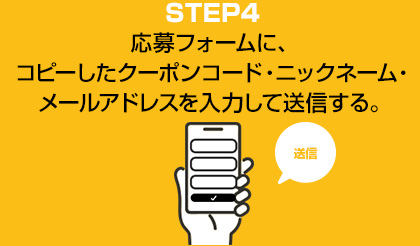 STEP4　応募フォームに、コピーしたクーポンコード・ニックネーム・メールアドレスを入力して送信する。