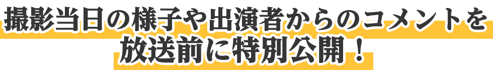 撮影当日の様子や出演者からのコメントを放送前に特別公開！