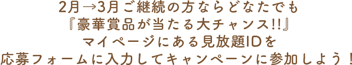 2月→3月ご継続の方ならどなたでも 『豪華賞品が当たる大チャンス!!』マイページにある見放題IDを応募フォームに入力してキャンペーンに参加しよう！