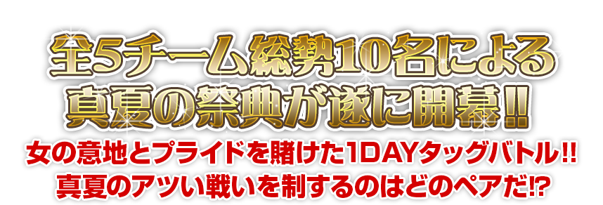 全５チーム総勢１０名による 真夏の祭典が遂に開幕!!女の意地とプライドを賭けた1DAYタッグバトル!!真夏のアツい戦いを制するのはどのペアだ!?