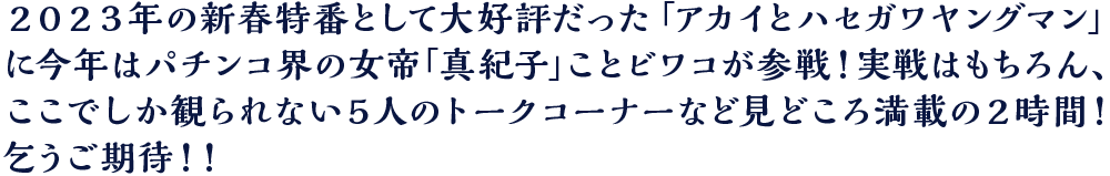 ２０２３年の新春特番として大好評だった「アカイとハセガワヤングマン」に今年はパチンコ界の女帝「真紀子」ことビワコが参戦！実戦はもちろん、ここでしか観られない５人のトークコーナーなど見どころ満載の２時間！乞うご期待！！
