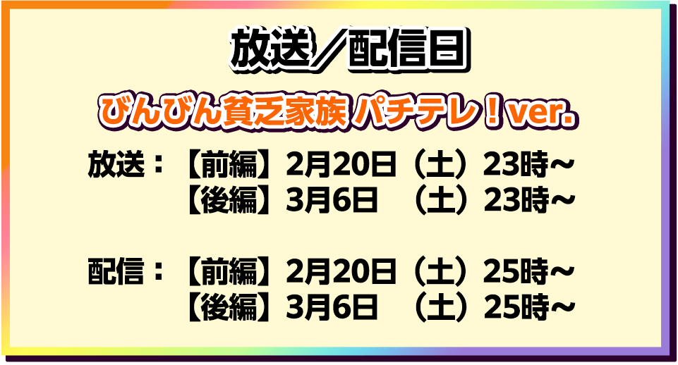 放送／配信日　びんびん貧乏家族 パチテレ！ver.　　放送：【前編】2月20日（土）23時～【後編】3月  6日（土）23時～　　配信：【後編】3月  6日（土）25時～【前編】2月20日（土）25時～