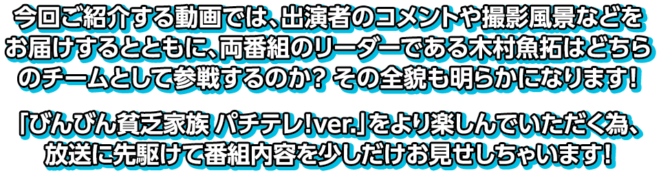 今回ご紹介する動画では、出演者のコメントや撮影風景などをお届けするとともに、両番組のリーダーである木村魚拓はどちらのチームとして参戦するのか？その全貌も明らかになります！「びんびん貧乏家族 パチテレ！ver.」をより楽しんでいただく為、放送に先駆けて番組内容を少しだけお見せしちゃいます！