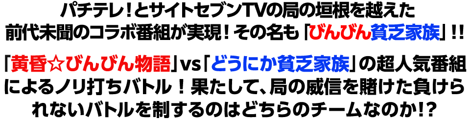 パチテレ！とサイトセブンTVの局の垣根を越えた前代未聞のコラボ番組が実現！その名も「びんびん貧乏家族」！！ 「黄昏☆びんびん物語」vs「どうにか貧乏家族」の超人気番組によるノリ打ちバトル！ 果たして、局の威信を賭けた負けられないバトルを制するのはどちらのチームなのか！？