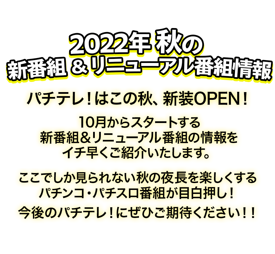 2022年 秋の新番組＆リニューアル番組情報　パチテレ！はこの秋、新装OPEN！10月からスタートする新番組＆リニューアル番組の情報をイチ早くご紹介いたします。ここでしか見られない秋の夜長を楽しくするパチンコ・パチスロ番組が目白押し！　今後のパチテレ！にぜひご期待ください!!