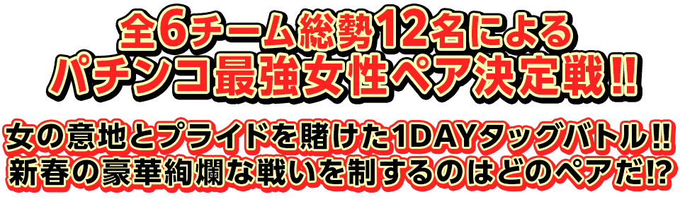 全6チーム総勢12名によるパチンコ最強女性ペア決定戦‼　女の意地とプライドを賭けた1DAYタッグバトル‼　新春の豪華絢爛な戦いを制するのはどのペアだ⁉