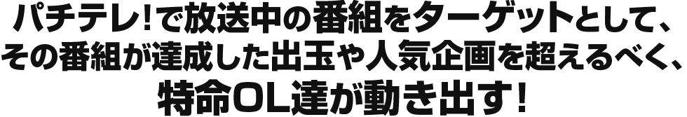 パチテレ！で放送中の番組をターゲットとして、その番組が達成した出玉や人気企画を超えるべく、特命 OL達が動き出す！