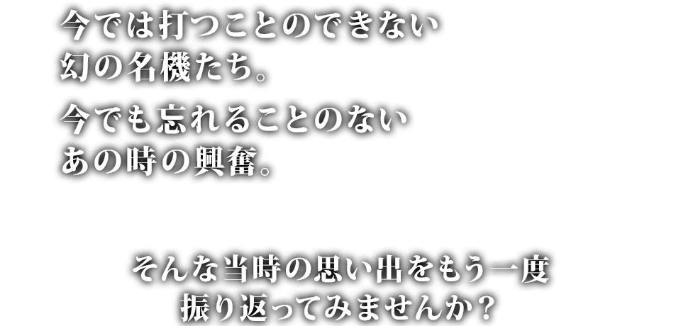 今では打つことのできない幻の名機たち。今でも忘れることのないあの時の興奮。そんな当時の思い出をもう一度振り返ってみませんか？